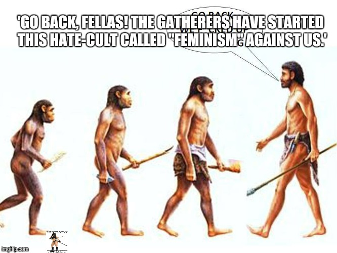 evolution | 'GO BACK, FELLAS! THE GATHERERS HAVE STARTED THIS HATE-CULT CALLED "FEMINISM" AGAINST US.' | image tagged in evolution | made w/ Imgflip meme maker