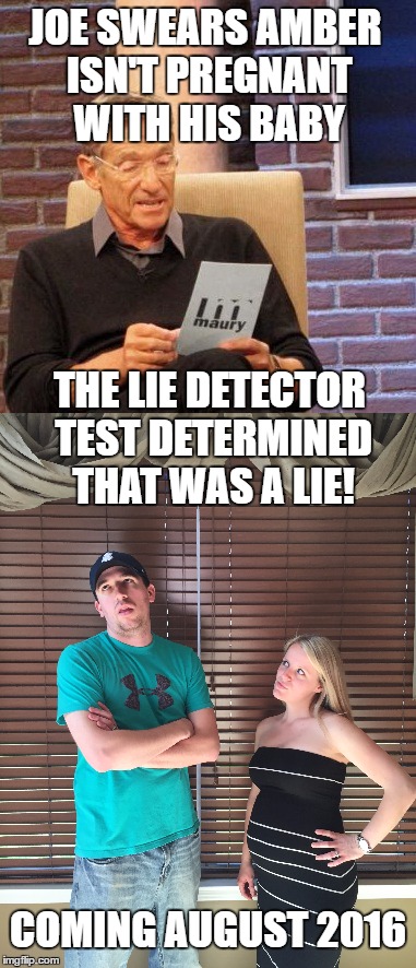 JOE SWEARS AMBER ISN'T PREGNANT WITH HIS BABY; THE LIE DETECTOR TEST DETERMINED THAT WAS A LIE! COMING AUGUST 2016 | image tagged in maury lie detector | made w/ Imgflip meme maker