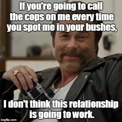 Creepy Rob Lowe | If you're going to call the cops on me every time you spot me in your bushes, I don't think this relationship is going to work. | image tagged in creepy rob lowe | made w/ Imgflip meme maker