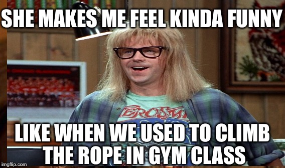 Overly attached girlfriend.... | SHE MAKES ME FEEL KINDA FUNNY; LIKE WHEN WE USED TO CLIMB THE ROPE IN GYM CLASS | image tagged in garth algar,schwing,party on | made w/ Imgflip meme maker