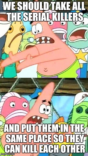 Put It Somewhere Else Patrick | WE SHOULD TAKE ALL THE SERIAL KILLERS; AND PUT THEM IN THE SAME PLACE SO THEY CAN KILL EACH OTHER | image tagged in memes,put it somewhere else patrick | made w/ Imgflip meme maker
