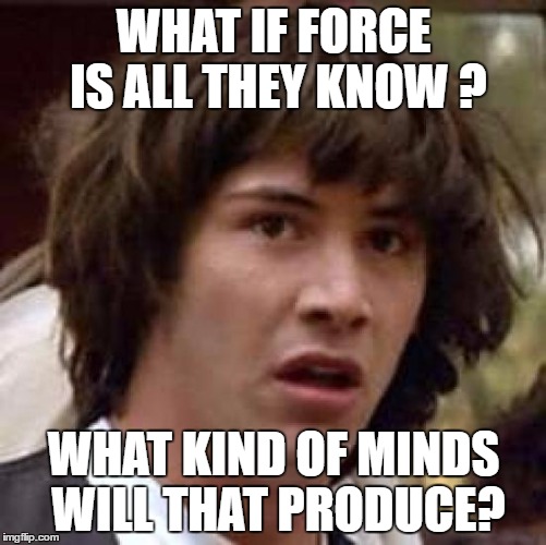 Conspiracy Keanu Meme | WHAT IF FORCE IS ALL THEY KNOW ? WHAT KIND OF MINDS WILL THAT PRODUCE? | image tagged in memes,conspiracy keanu | made w/ Imgflip meme maker
