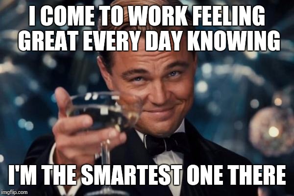 Leonardo Dicaprio Cheers Meme | I COME TO WORK FEELING GREAT EVERY DAY KNOWING; I'M THE SMARTEST ONE THERE | image tagged in memes,leonardo dicaprio cheers,work,smartest,good | made w/ Imgflip meme maker