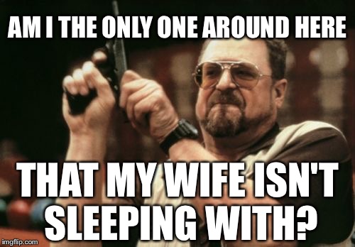 Life sucks right now. | AM I THE ONLY ONE AROUND HERE; THAT MY WIFE ISN'T SLEEPING WITH? | image tagged in cheating,wife,life sucks,anger,pain | made w/ Imgflip meme maker