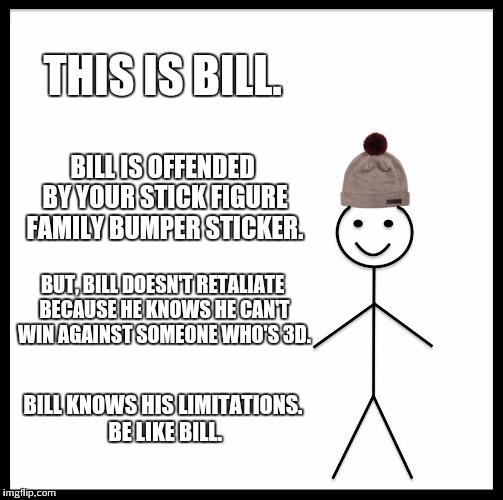Be Like Bill | THIS IS BILL. BILL IS OFFENDED BY YOUR STICK FIGURE FAMILY BUMPER STICKER. BUT, BILL DOESN'T RETALIATE BECAUSE HE KNOWS HE CAN'T WIN AGAINST SOMEONE WHO'S 3D. BILL KNOWS HIS LIMITATIONS. BE LIKE BILL. | image tagged in memes,be like bill | made w/ Imgflip meme maker