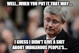 Pouting Stephen Harper | WELL...WHEN YOU PUT IT THAT WAY.... I GUESS I DIDN'T GIVE A SHIT ABOUT INDIGENOUS PEOPLE'S.... | image tagged in pouting stephen harper | made w/ Imgflip meme maker