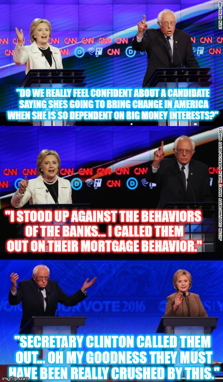 Democratic Primary debate New York style  |  "DO WE REALLY FEEL CONFIDENT ABOUT A CANDIDATE SAYING SHES GOING TO BRING CHANGE IN AMERICA WHEN SHE IS SO DEPENDENT ON BIG MONEY INTERESTS?"; "I STOOD UP AGAINST THE BEHAVIORS OF THE BANKS... I CALLED THEM OUT ON THEIR MORTGAGE BEHAVIOR."; "SECRETARY CLINTON CALLED THEM OUT... OH MY GOODNESS THEY MUST HAVE BEEN REALLY CRUSHED BY THIS." | image tagged in banks,change,democrat debate,primary,new york,bernie sanders | made w/ Imgflip meme maker