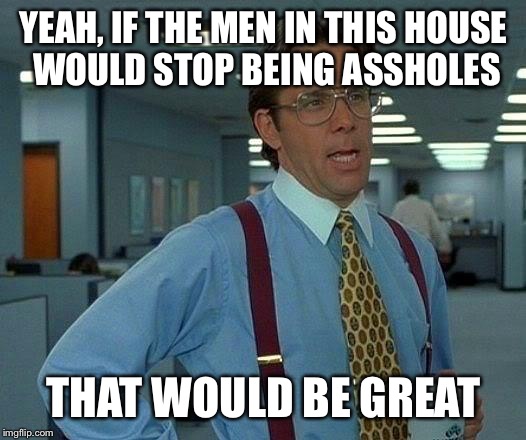 That Would Be Great Meme | YEAH, IF THE MEN IN THIS HOUSE WOULD STOP BEING ASSHOLES; THAT WOULD BE GREAT | image tagged in memes,that would be great | made w/ Imgflip meme maker