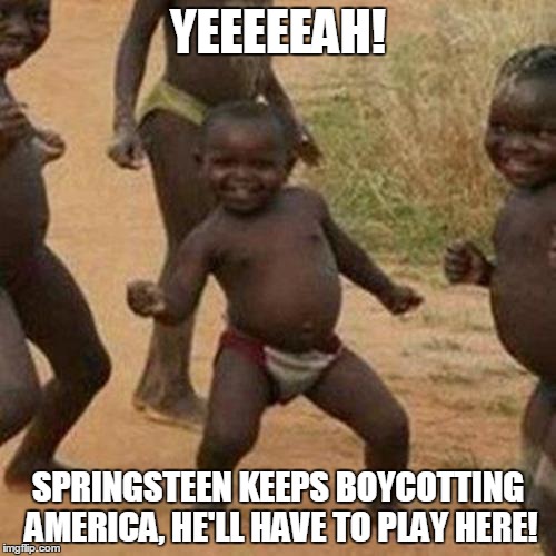 Third World Success Kid | YEEEEEAH! SPRINGSTEEN KEEPS BOYCOTTING AMERICA, HE'LL HAVE TO PLAY HERE! | image tagged in memes,third world success kid | made w/ Imgflip meme maker