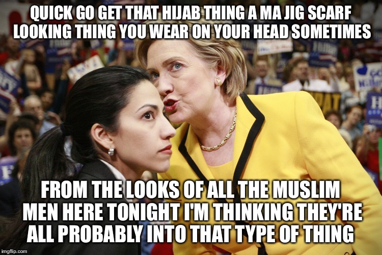Huma Humor Hillary | QUICK GO GET THAT HIJAB THING A MA JIG SCARF LOOKING THING YOU WEAR ON YOUR HEAD SOMETIMES; FROM THE LOOKS OF ALL THE MUSLIM MEN HERE TONIGHT I'M THINKING THEY'RE ALL PROBABLY INTO THAT TYPE OF THING | image tagged in hillary clinton,election 2016,islam,political meme,politics,presidential race | made w/ Imgflip meme maker