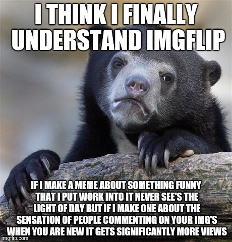 Confession Bear Meme | I THINK I FINALLY UNDERSTAND IMGFLIP; IF I MAKE A MEME ABOUT SOMETHING FUNNY THAT I PUT WORK INTO IT NEVER SEE'S THE LIGHT OF DAY BUT IF I MAKE ONE ABOUT THE SENSATION OF PEOPLE COMMENTING ON YOUR IMG'S WHEN YOU ARE NEW IT GETS SIGNIFICANTLY MORE VIEWS | image tagged in memes,confession bear | made w/ Imgflip meme maker