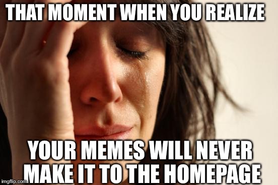 Like if u cri everitiem. | THAT MOMENT WHEN YOU REALIZE; YOUR MEMES WILL NEVER MAKE IT TO THE HOMEPAGE | image tagged in memes,first world problems | made w/ Imgflip meme maker