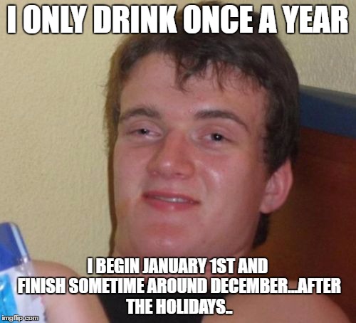 10 Guy Meme | I ONLY DRINK ONCE A YEAR I BEGIN JANUARY 1ST AND FINISH SOMETIME AROUND DECEMBER...AFTER THE HOLIDAYS.. | image tagged in memes,10 guy | made w/ Imgflip meme maker