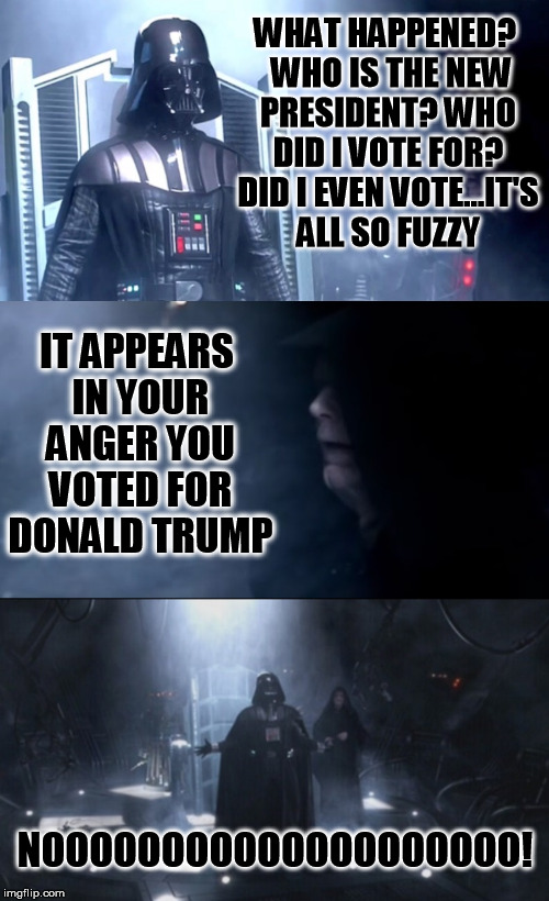 Anger is the path to the Dark Side | WHAT HAPPENED? 
WHO IS THE NEW PRESIDENT? WHO DID I VOTE FOR? DID I EVEN VOTE...IT'S ALL SO FUZZY; IT APPEARS IN YOUR ANGER YOU VOTED FOR DONALD TRUMP; NOOOOOOOOOOOOOOOOOOOO! | image tagged in vader wakes up,donald trump,election 2016,republicans,politics,funny memes | made w/ Imgflip meme maker