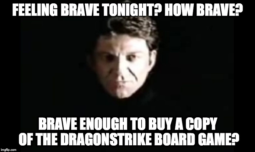 Feeling brave tonight? How brave?

Brave enough to buy a copy of the DragonStrike board game? | FEELING BRAVE TONIGHT? HOW BRAVE? BRAVE ENOUGH TO BUY A COPY OF THE DRAGONSTRIKE BOARD GAME? | image tagged in the dragon master,dragonstrike,board game | made w/ Imgflip meme maker