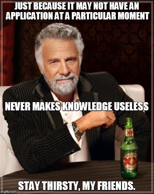 The Most Interesting Man In The World Meme | JUST BECAUSE IT MAY NOT HAVE AN APPLICATION AT A PARTICULAR MOMENT STAY THIRSTY, MY FRIENDS. NEVER MAKES KNOWLEDGE USELESS | image tagged in memes,the most interesting man in the world | made w/ Imgflip meme maker