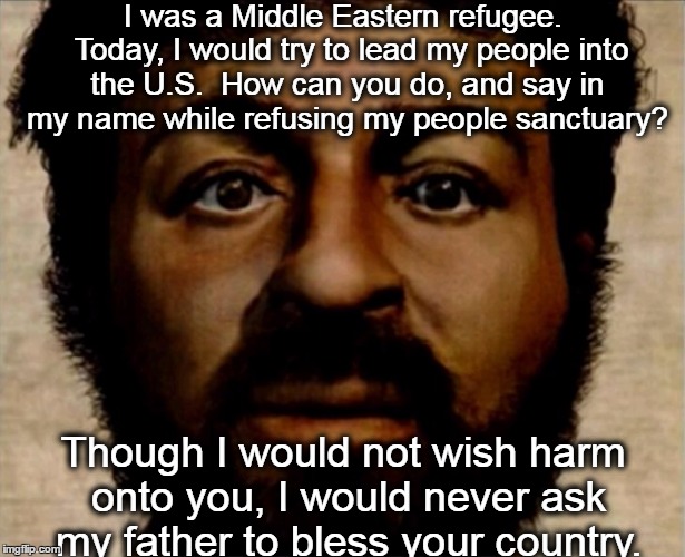 no bless for the u.s. | I was a Middle Eastern refugee.  Today, I would try to lead my people into the U.S.  How can you do, and say in my name while refusing my people sanctuary? Though I would not wish harm onto you, I would never ask my father to bless your country. | image tagged in real jesus,jesus,middle east,refugee,god,syria | made w/ Imgflip meme maker