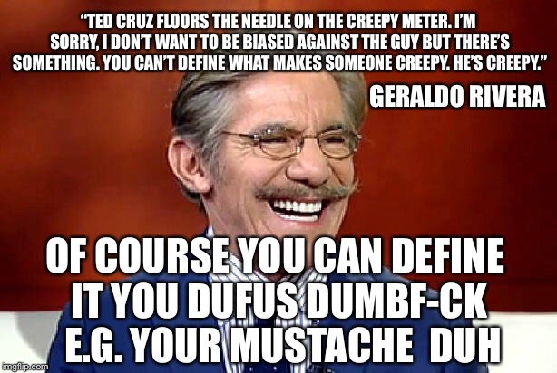 Geraldo Rivera "Mustache At Large" | “TED CRUZ FLOORS THE NEEDLE ON THE CREEPY METER. I’M SORRY, I DON’T WANT TO BE BIASED AGAINST THE GUY BUT THERE’S SOMETHING. YOU CAN’T DEFINE WHAT MAKES SOMEONE CREEPY. HE’S CREEPY.”; GERALDO RIVERA; OF COURSE YOU CAN DEFINE IT YOU DUFUS DUMBF-CK  E.G. YOUR MUSTACHE  DUH | image tagged in ted cruz,bill o'reilly,fox news,election 2016,political memes,mustache | made w/ Imgflip meme maker