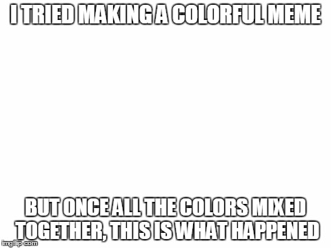 Blank White Template | I TRIED MAKING A COLORFUL MEME; BUT ONCE ALL THE COLORS MIXED TOGETHER, THIS IS WHAT HAPPENED | image tagged in blank white template | made w/ Imgflip meme maker