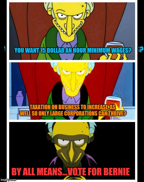 Mr. Burns Wants Bernie | YOU WANT 15 DOLLAR AN HOUR MINIMUM WAGES? TAXATION ON BUSINESS TO INCREASE, AS WELL SO ONLY LARGE CORPORATIONS CAN THRIVE? BY ALL MEANS...VOTE FOR BERNIE | image tagged in funny,bernie sanders,bernie | made w/ Imgflip meme maker