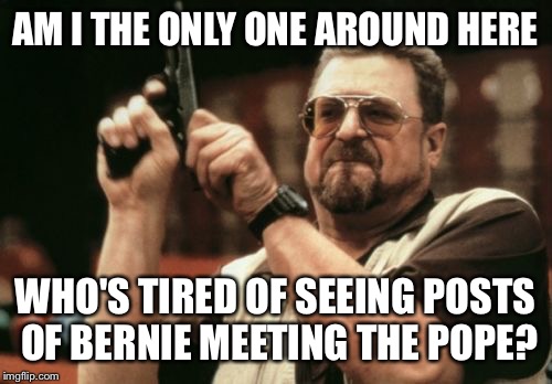 Am I The Only One Around Here Meme | AM I THE ONLY ONE AROUND HERE; WHO'S TIRED OF SEEING POSTS OF BERNIE MEETING THE POPE? | image tagged in memes,am i the only one around here | made w/ Imgflip meme maker