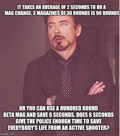 Face You Make Robert Downey Jr Meme | IT TAKES AN AVERAGE OF 2 SECONDS TO DO A MAG CHANGE. 3 MAGAZINES OF 30 ROUNDS IS 90 ROUNDS; OR YOU CAN USE A HUNDRED ROUND BETA MAG AND SAVE 6 SECONDS. DOES 6 SECONDS GIVE THE POLICE ENOUGH TIME TO SAVE EVERYBODY'S LIFE FROM AN ACTIVE SHOOTER? | image tagged in memes,face you make robert downey jr | made w/ Imgflip meme maker