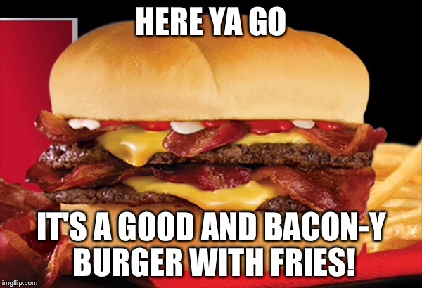 HERE YA GO IT'S A GOOD AND BACON-Y BURGER WITH FRIES! | made w/ Imgflip meme maker