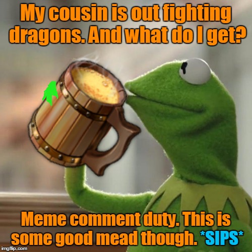 My cousin is out fighting dragons. And what do I get? Meme comment duty. This is some good mead though. *SIPS* *SIPS* | made w/ Imgflip meme maker