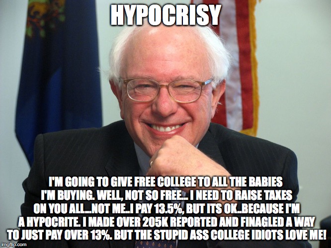 Vote Bernie Sanders | HYPOCRISY; I'M GOING TO GIVE FREE COLLEGE TO ALL THE BABIES I'M BUYING. WELL, NOT SO FREE... I NEED TO RAISE TAXES ON YOU ALL...NOT ME..I PAY 13.5%, BUT ITS OK..BECAUSE I'M A HYPOCRITE. I MADE OVER 205K REPORTED AND FINAGLED A WAY TO JUST PAY OVER 13%. BUT THE STUPID ASS COLLEGE IDIOTS LOVE ME! | image tagged in vote bernie sanders | made w/ Imgflip meme maker