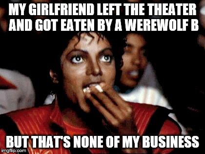 Micheal Jackson Popcorn | MY GIRLFRIEND LEFT THE THEATER AND GOT EATEN BY A WEREWOLF B; BUT THAT'S NONE OF MY BUSINESS | image tagged in micheal jackson popcorn | made w/ Imgflip meme maker