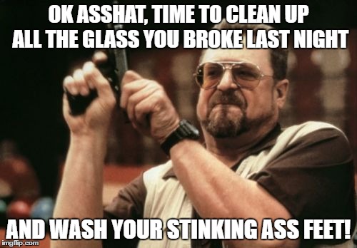 Am I The Only One Around Here Meme | OK ASSHAT, TIME TO CLEAN UP ALL THE GLASS YOU BROKE LAST NIGHT; AND WASH YOUR STINKING ASS FEET! | image tagged in memes,am i the only one around here | made w/ Imgflip meme maker