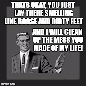 Kill Yourself Guy Meme | THATS OKAY, YOU JUST LAY THERE SMELLING LIKE BOOSE AND DIRTY FEET; AND I WILL CLEAN UP THE MESS YOU MADE OF MY LIFE! | image tagged in memes,kill yourself guy | made w/ Imgflip meme maker