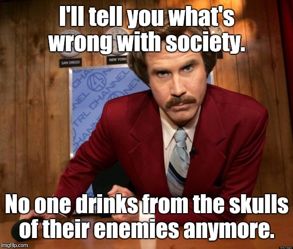 Ron Burgundy in yo face | I'll tell you what's wrong with society. No one drinks from the skulls of their enemies anymore. | image tagged in ron burgundy in yo face | made w/ Imgflip meme maker