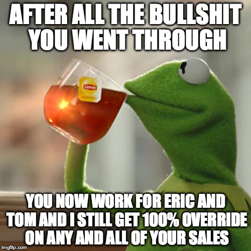But That's None Of My Business | AFTER ALL THE BULLSHIT YOU WENT THROUGH; YOU NOW WORK FOR ERIC AND TOM AND I STILL GET 100% OVERRIDE ON ANY AND ALL OF YOUR SALES | image tagged in memes,but thats none of my business,kermit the frog | made w/ Imgflip meme maker