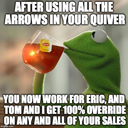 But That's None Of My Business | AFTER USING ALL THE ARROWS IN YOUR QUIVER; YOU NOW WORK FOR ERIC, AND TOM AND I GET 100% OVERRIDE ON ANY AND ALL OF YOUR SALES | image tagged in memes,but thats none of my business,kermit the frog | made w/ Imgflip meme maker