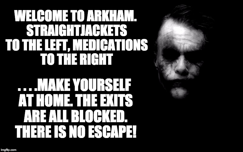 Joker in Shadows | WELCOME TO ARKHAM. STRAIGHTJACKETS TO THE LEFT, MEDICATIONS TO THE RIGHT; . . . .MAKE YOURSELF AT HOME. THE EXITS ARE ALL BLOCKED. THERE IS NO ESCAPE! | image tagged in joker in shadows | made w/ Imgflip meme maker