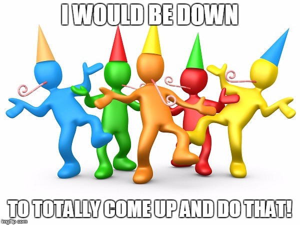 Party Time | I WOULD BE DOWN TO TOTALLY COME UP AND DO THAT! | image tagged in party time | made w/ Imgflip meme maker