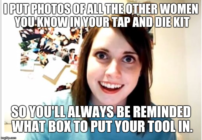 I PUT PHOTOS OF ALL THE OTHER WOMEN YOU KNOW IN YOUR TAP AND DIE KIT; SO YOU'LL ALWAYS BE REMINDED WHAT BOX TO PUT YOUR TOOL IN. | image tagged in overly attached girlfriend | made w/ Imgflip meme maker
