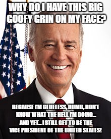 Joe Biden | WHY DO I HAVE THIS BIG GOOFY GRIN ON MY FACE? BECAUSE I'M CLUELESS, DUMB, DON'T KNOW WHAT THE HELL I'M DOING... AND YET... I STILL GET TO BE THE VICE PRESIDENT OF THE UNITED STATES! | image tagged in memes,joe biden | made w/ Imgflip meme maker