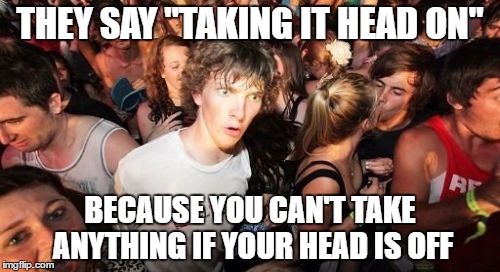 Head on or off | THEY SAY "TAKING IT HEAD ON"; BECAUSE YOU CAN'T TAKE ANYTHING IF YOUR HEAD IS OFF | image tagged in memes,sudden clarity clarence | made w/ Imgflip meme maker