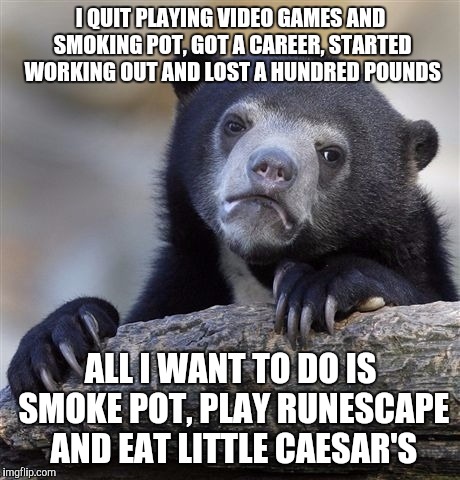 Confession Bear Meme | I QUIT PLAYING VIDEO GAMES AND SMOKING POT, GOT A CAREER, STARTED WORKING OUT AND LOST A HUNDRED POUNDS; ALL I WANT TO DO IS SMOKE POT, PLAY RUNESCAPE AND EAT LITTLE CAESAR'S | image tagged in memes,confession bear,AdviceAnimals | made w/ Imgflip meme maker