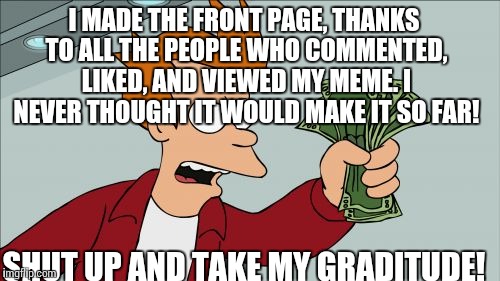 Shut Up And Take My Money Fry | I MADE THE FRONT PAGE, THANKS TO ALL THE PEOPLE WHO COMMENTED, LIKED, AND VIEWED MY MEME. I NEVER THOUGHT IT WOULD MAKE IT SO FAR! SHUT UP AND TAKE MY GRADITUDE! | image tagged in memes,shut up and take my money fry | made w/ Imgflip meme maker