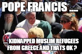 POPE FRANCIS .... .... KIDNAPPED MUSLIM REFUGEES  FROM GREECE AND THATS OK ? | image tagged in pope | made w/ Imgflip meme maker