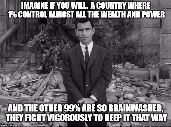 Rod Serling | IMAGINE IF YOU WILL,  A COUNTRY WHERE 1% CONTROL ALMOST ALL THE WEALTH AND POWER; AND THE OTHER 99% ARE SO BRAINWASHED, THEY FIGHT VIGOROUSLY TO KEEP IT THAT WAY | image tagged in feel the bern,bernie sanders,bernie | made w/ Imgflip meme maker