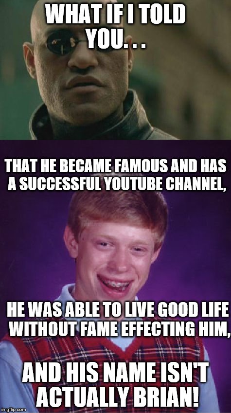 Maybe Brian's luck isn't that bad after all.  | WHAT IF I TOLD YOU. . . THAT HE BECAME FAMOUS AND HAS A SUCCESSFUL YOUTUBE CHANNEL, HE WAS ABLE TO LIVE GOOD LIFE WITHOUT FAME EFFECTING HIM, AND HIS NAME ISN'T ACTUALLY BRIAN! | image tagged in memes,matrix morpheus,bad luck brian | made w/ Imgflip meme maker