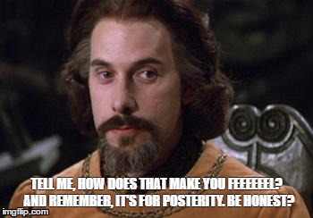The Princess Bride |  TELL ME, HOW DOES THAT MAKE YOU FEEEEEEL?  AND REMEMBER, IT'S FOR POSTERITY. BE HONEST? | image tagged in the princess bride | made w/ Imgflip meme maker