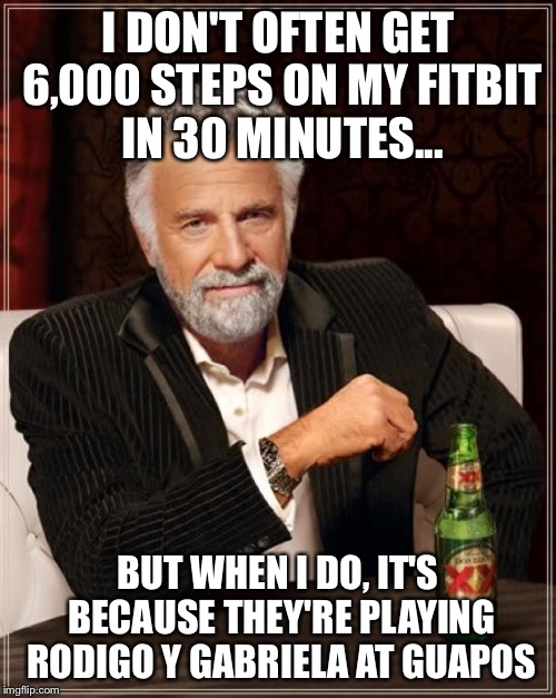 The Most Interesting Man In The World Meme | I DON'T OFTEN GET 6,000 STEPS ON MY FITBIT IN 30 MINUTES... BUT WHEN I DO, IT'S BECAUSE THEY'RE PLAYING RODIGO Y GABRIELA AT GUAPOS | image tagged in memes,the most interesting man in the world | made w/ Imgflip meme maker