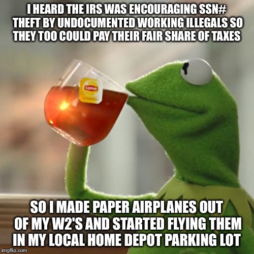 I Guess I Don't Owe This Tax Season After All | I HEARD THE IRS WAS ENCOURAGING SSN# THEFT BY UNDOCUMENTED WORKING ILLEGALS SO THEY TOO COULD PAY THEIR FAIR SHARE OF TAXES; SO I MADE PAPER AIRPLANES OUT OF MY W2'S AND STARTED FLYING THEM IN MY LOCAL HOME DEPOT PARKING LOT | image tagged in taxes,illegal immigration,social security,obama,home depot,political meme | made w/ Imgflip meme maker