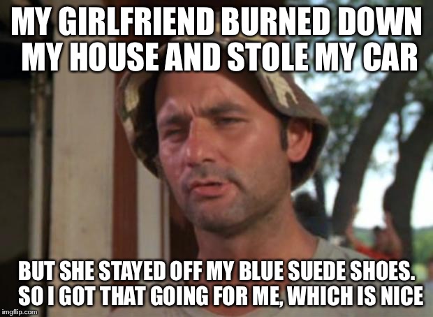 So I Got That Goin For Me Which Is Nice Meme | MY GIRLFRIEND BURNED DOWN MY HOUSE AND STOLE MY CAR; BUT SHE STAYED OFF MY BLUE SUEDE SHOES.  SO I GOT THAT GOING FOR ME, WHICH IS NICE | image tagged in memes,so i got that goin for me which is nice | made w/ Imgflip meme maker