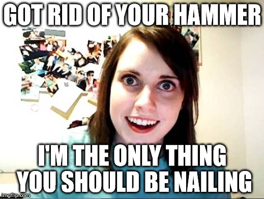 GOT RID OF YOUR HAMMER; I'M THE ONLY THING YOU SHOULD BE NAILING | image tagged in funny memes,overly attached girlfriend | made w/ Imgflip meme maker